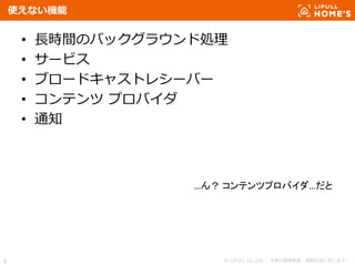 © LIFULL Co.,Ltd. 本書の無断転載、複製を固く禁じます。8
使えない機能
• 長時間のバックグラウンド処理
• サービス
• ブロードキャストレシーバー
• コンテンツ プロバイダ
• 通知
…ん？ コンテンツプロバイダ…だと
 