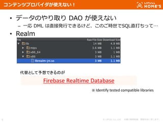 © LIFULL Co.,Ltd. 本書の無断転載、複製を固く禁じます。9
コンテンツプロバイダが使えない！
• データのやり取り DAO が使えない
– 一応 DML は直接発行できるけど、このご時世でSQL直打ちって…
• Realm
Firebase Realtime Database
代替として予想できるのが
※ Identify tested compatible libraries
 