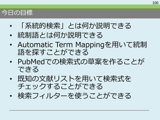 今日の目標
• 「系統的検索」とは何か説明できる
• 統制語とは何か説明できる
• Automatic Term Mappingを用いて統制
語を探すことができる
• PubMedでの検索式の草案を作ることが
できる
• 既知の文献リストを用いて検索式を
チェックすることができる
• 検索フィルターを使うことができる
100
 