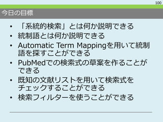 今日の目標
• 「系統的検索」とは何か説明できる
• 統制語とは何か説明できる
• Automatic Term Mappingを用いて統制
語を探すことができる
• PubMedでの検索式の草案を作ることが
できる
• 既知の文献リストを用い...