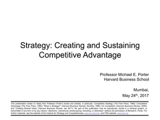 This presentation draws on ideas from Professor Porter’s books and articles, in particular, Competitive Strategy (The Free Press, 1980); Competitive
Advantage (The Free Press, 1985); “What is Strategy?” (Harvard Business Review, Nov/Dec 1996); On Competition (Harvard Business Review, 2008);
and “Creating Shared Value” (Harvard Business Review, Jan 2011). No part of this publication may be reproduced, stored in a retrieval system, or
transmitted in any form or by any means—electronic, mechanical, photocopying, recording, or otherwise—without the permission of Michael E. Porter. For
further materials, see the website of the Institute for Strategy and Competitiveness, www.isc.hbs.edu, and FSG website, www.fsg.org.
Strategy: Creating and Sustaining
Competitive Advantage
Professor Michael E. Porter
Harvard Business School
Mumbai,
May 24th, 2017
 