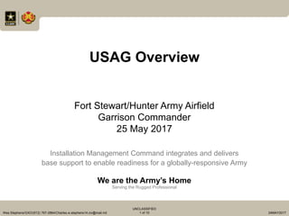 Installation Management Command integrates and delivers
base support to enable readiness for a globally-responsive Army
We are the Army’s Home
Serving the Rugged Professional
Wes Stephens/GXO/(912) 767-2864/Charles.w.stephens14.civ@mail.mil
UNCLASSIFIED
1 of 10 24MAY2017
USAG Overview
Fort Stewart/Hunter Army Airfield
Garrison Commander
25 May 2017
 