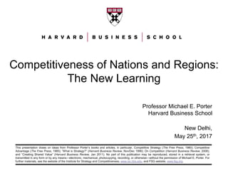 This presentation draws on ideas from Professor Porter’s books and articles, in particular, Competitive Strategy (The Free Press, 1980); Competitive
Advantage (The Free Press, 1985); “What is Strategy?” (Harvard Business Review, Nov/Dec 1996); On Competition (Harvard Business Review, 2008);
and “Creating Shared Value” (Harvard Business Review, Jan 2011). No part of this publication may be reproduced, stored in a retrieval system, or
transmitted in any form or by any means—electronic, mechanical, photocopying, recording, or otherwise—without the permission of Michael E. Porter. For
further materials, see the website of the Institute for Strategy and Competitiveness, www.isc.hbs.edu, and FSG website, www.fsg.org.
Competitiveness of Nations and Regions:
The New Learning
Professor Michael E. Porter
Harvard Business School
New Delhi,
May 25th, 2017
 