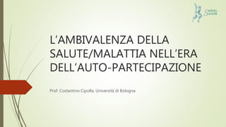 L’AMBIVALENZA DELLA
SALUTE/MALATTIA NELL’ERA
DELL’AUTO-PARTECIPAZIONE
Prof. Costantino Cipolla, Università di Bologna
 