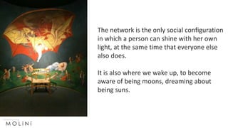 The network is the only social configuration
in which a person can shine with her own
light, at the same time that everyone else
also does.
It is also where we wake up, to become
aware of being moons, dreaming about
being suns.
 