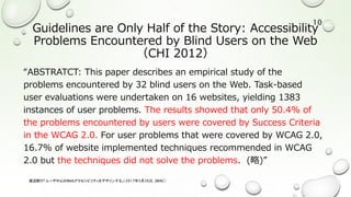 Guidelines are Only Half of the Story: Accessibility
Problems Encountered by Blind Users on the Web
（CHI 2012）
“ABSTRATCT: This paper describes an empirical study of the
problems encountered by 32 blind users on the Web. Task-based
user evaluations were undertaken on 16 websites, yielding 1383
instances of user problems. The results showed that only 50.4% of
the problems encountered by users were covered by Success Criteria
in the WCAG 2.0. For user problems that were covered by WCAG 2.0,
16.7% of website implemented techniques recommended in WCAG
2.0 but the techniques did not solve the problems. (略)”
渡辺隆行「ユーザ中心のWebアクセシビリティをデザインする」（2017年5月26日，JWAC）
10
 