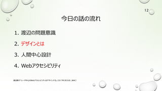今日の話の流れ
1. 渡辺の問題意識
2. デザインとは
3. 人間中心設計
4. Webアクセシビリティ
渡辺隆行「ユーザ中心のWebアクセシビリティをデザインする」（2017年5月26日，JWAC）
12
 
