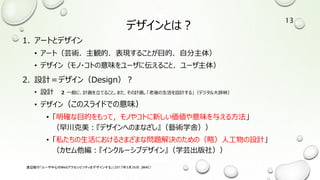 デザインとは？
1. アートとデザイン
• アート（芸術．主観的．表現することが目的．自分主体）
• デザイン（モノ・コトの意味をユーザに伝えること．ユーザ主体）
2. 設計＝デザイン（Design）？
• 設計 ２ 一般に、計画を立てること。また、その計画。「老後の生活を設計する」（デジタル大辞林）
• デザイン（このスライドでの意味）
• 「明確な目的をもって，モノやコトに新しい価値や意味を与える方法」
（早川克美：『デザインへのまなざし』（藝術学舎））
• 「私たちの生活におけるさまざまな問題解決のための（略）人工物の設計」
（カセム他編：『インクルーシブデザイン』（学芸出版社））
渡辺隆行「ユーザ中心のWebアクセシビリティをデザインする」（2017年5月26日，JWAC）
13
 
