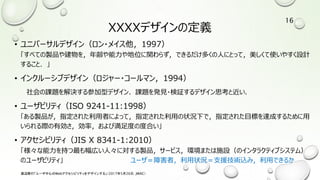 XXXXデザインの定義
• ユニバーサルデザイン（ロン・メイス他，1997）
「すべての製品や建物を，年齢や能力や地位に関わらず，できるだけ多くの人にとって，美しくて使いやすく設計
すること．」
• インクルーシブデザイン（ロジャー・コールマン，1994）
社会の課題を解決する参加型デザイン．課題を発見・検証するデザイン思考と近い．
• ユーザビリティ（ISO 9241-11:1998）
「ある製品が，指定された利用者によって，指定された利用の状況下で，指定された目標を達成するために用
いられる際の有効さ，効率，および満足度の度合い」
• アクセシビリティ（JIS X 8341-1:2010）
「様々な能力を持つ最も幅広い人々に対する製品，サービス，環境または施設（のインタラクティブシステム）
のユーザビリティ」 ユーザ＝障害者，利用状況＝支援技術込み，利用できるか
渡辺隆行「ユーザ中心のWebアクセシビリティをデザインする」（2017年5月26日，JWAC）
16
 