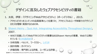 デザインに言及したウェブアクセシビリティの書籍
1. 太田，伊原：『デザイニングWebアクセシビリティ』（ボーンデジタル），2015．
• アクセシビリティをコンテンツの品質基準として位置づけ，アクセシブルなユーザ体験でのデザインプ
ロセスを理解・実践するための本．
2. Shawn Henry：『Just Ask: Integrating Accessibility Throughout Design』，
2007.
• WAIで活躍していてWebアクセシビリティの著書もあるShawn Henryの著書．Webで公開さ
れている（日本語訳あり）．
• 分析段階：ペルソナ，ワークフロー，シナリオ
• 設計段階：ガイドライン
• 評価段階：専門家による評価，ユーザによる評価
渡辺隆行「ユーザ中心のWebアクセシビリティをデザインする」（2017年5月26日，JWAC）
17
 