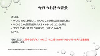 今日のお話の背景
渡辺は，
• WCAG WGに参加して，WCAG 2.0草稿の国際協調に努力
• WCAG 2.0と国際協調したJIS X 8341-3:2010を策定
• JIS X 8341-3を支える組織つくり（WAIC,JWAC）
してきた．
それに加えて人間中心デザイン（HCD）の立場でWebアクセシビリティを考える重要性
をお話しします．
渡辺隆行「ユーザ中心のWebアクセシビリティをデザインする」（2017年5月26日，JWAC）
2
 