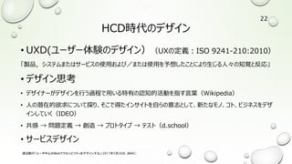 HCD時代のデザイン
• UXD(ユーザー体験のデザイン）（UXの定義：ISO 9241-210:2010）
「製品，システムまたはサービスの使用および／または使用を予想したことにより生じる人々の知覚と反応」
• デザイン思考
• デザイナーがデザインを行う過程で用いる特有の認知的活動を指す言葉（Wikipedia）
• 人の潜在的欲求について探り、そこで得たインサイトを自らの意志として、新たなモノ、コト、ビジネスをデザ
インしていく（IDEO）
• 共感 → 問題定義 → 創造 → プロトタイプ → テスト（d.school）
• サービスデザイン
渡辺隆行「ユーザ中心のWebアクセシビリティをデザインする」（2017年5月26日，JWAC）
22
 