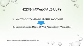 HCD時代のWebアクセシビリティ
1. Webアクセシビリティの基本的な構成要素（W3C/WAI）
2. Communication Model of Web Accessibility (Watanabe)
渡辺隆行「ユーザ中心のWebアクセシビリティをデザインする」（2017年5月26日，JWAC）
23
 