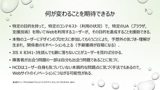 何が変わることを期待できるか
• 特定の目的を持って，特定のコンテキスト（利用の状況）で，特定のUA（ブラウザ，
支援技術）を用いてWebを利用するユーザーが，その目的を達成することを援助できる．
• 本物のユーザーにデザインのプロセスに参加してもらうことにより，予想外の気づき・理解が
生まれ，関係者のモチベーションも上る（予算獲得が容易になる）．
• JIS X 8341-3を読んでも腑に落ちないことがユーザーを見れば分かる．
• 障害者が出会う問題の一部は自分も出会う問題であることに気づく．
• HCDはユーザー自身も気づいていない本質的な問題点に気づく手法でもあるので，
Webサイトのイノベーションにつながる可能性がある．
渡辺隆行「ユーザ中心のWebアクセシビリティをデザインする」（2017年5月26日，JWAC）
3
 