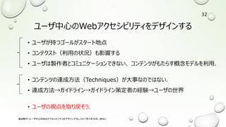 ユーザ中心のWebアクセシビリティをデザインする
• ユーザが持つゴールがスタート地点
• コンテクスト（利用の状況）も影響する
• ユーザは製作者とコミュニケーションできない．コンテンツがもたらす概念モデルを利用．
• コンテンツの達成方法（Techniques）が大事なのではない．
• 達成方法→ガイドライン→ガイドライン策定者の経験→ユーザの世界
• ユーザの視点を取り戻そう．
渡辺隆行「ユーザ中心のWebアクセシビリティをデザインする」（2017年5月26日，JWAC）
32
 