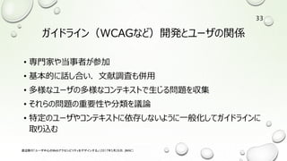 ガイドライン（WCAGなど）開発とユーザの関係
• 専門家や当事者が参加
• 基本的に話し合い．文献調査も併用
• 多様なユーザの多様なコンテキストで生じる問題を収集
• それらの問題の重要性や分類を議論
• 特定のユーザやコンテキストに依存しないように一般化してガイドラインに
取り込む
渡辺隆行「ユーザ中心のWebアクセシビリティをデザインする」（2017年5月26日，JWAC）
33
 