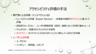 アクセシビリティ評価の手法
• 専門家による評価（インスペクション法）
• ヒューリスティック評価（Expert Review）：評価者の経験やガイドラインに基づいて
評価
• 認知的ウォークスルー：ユーザの情報処理（認知）過程に沿って利用行動をトレース
• チェックリスト：用意されたチェックリストを使用
• ガイドライン：ガイドラインに示されたポイントごとに満たしているかどうか評価
• ユーザによる評価
• ユーザテスト
• インタビュー，質問紙，ロギング
渡辺隆行「ユーザ中心のWebアクセシビリティをデザインする」（2017年5月26日，JWAC）
34
 