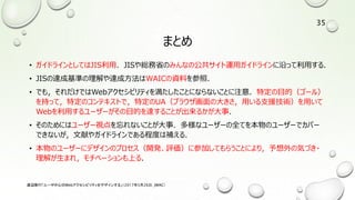 まとめ
• ガイドラインとしてはJIS利用．JISや総務省のみんなの公共サイト運用ガイドラインに沿って利用する．
• JISの達成基準の理解や達成方法はWAICの資料を参照．
• でも，それだけではWebアクセシビリティを満たしたことにならないことに注意．特定の目的（ゴール）
を持って，特定のコンテキストで，特定のUA（ブラウザ画面の大きさ，用いる支援技術）を用いて
Webを利用するユーザーがその目的を達することが出来るかが大事．
• そのためにはユーザー視点を忘れないことが大事．多様なユーザーの全てを本物のユーザーでカバー
できないが，文献やガイドラインである程度は補える．
• 本物のユーザーにデザインのプロセス（開発、評価）に参加してもらうことにより，予想外の気づき・
理解が生まれ，モチベーションも上る．
渡辺隆行「ユーザ中心のWebアクセシビリティをデザインする」（2017年5月26日，JWAC）
35
 