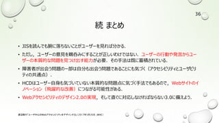 続 まとめ
• JISを読んでも腑に落ちないことがユーザーを見れば分かる．
• ただし，ユーザーの意見を鵜呑みにすることが正しいわけではない．ユーザーの行動や発言からユー
ザーの本質的な問題を見つけ出す能力が必要．その手法は既に蓄積されている．
• 障害者が出会う問題のー部は自分も出会う問題であることにも気づく（アクセシビリティとユーザビリ
ティの共通点）．
• HCDはユーザー自身も気づいていない本質的な問題点に気づく手法でもあるので，Webサイトのイ
ノベーション（飛躍的な改善）につながる可能性がある．
• Webアクセシビリティのデザイン2.0の実現，そして直ぐに対応しなければならない3.0に備えよう．
渡辺隆行「ユーザ中心のWebアクセシビリティをデザインする」（2017年5月26日，JWAC）
36
 