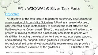 FYI：W3C/WAI の Silver Task Force
Objective
The objective of the task force is to perform preliminary development of
a new version of Accessibility Guidelines following a research-focused,
user-centered design methodology to produce the most effective and
flexible outcome. Code-named “Silver”, these guidelines will address the
process of making content and functionality accessible to people with
disabilities, including the roles of content authoring, user agent support,
and authoring tool support. These guidelines will address current
technological and cultural web accessibility requirements and provide a
base for continued evolution of the guidelines. （下線は渡辺が付与）
渡辺隆行「ユーザ中心のWebアクセシビリティをデザインする」（2017年5月26日，JWAC）
37
 
