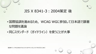 JIS X 8341-3：2004策定 後
• 国際協調を進めるため，WCAG WGに参加して日本語で顕著
な問題を議論
• 同じスタンダード（ガイドライン）を使うことが大事
渡辺隆行「ユーザ中心のWebアクセシビリティをデザインする」（2017年5月26日，JWAC）
6
 