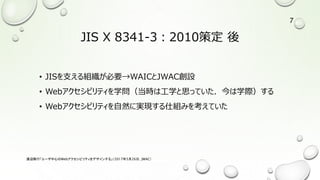 JIS X 8341-3：2010策定 後
• JISを支える組織が必要→WAICとJWAC創設
• Webアクセシビリティを学問（当時は工学と思っていた．今は学際）する
• Webアクセシビリティを自然に実現する仕組みを考えていた
渡辺隆行「ユーザ中心のWebアクセシビリティをデザインする」（2017年5月26日，JWAC）
7
 