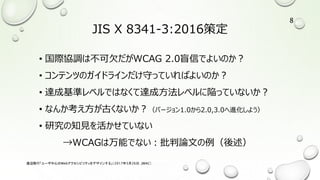 JIS X 8341-3:2016策定
• 国際協調は不可欠だがWCAG 2.0盲信でよいのか？
• コンテンツのガイドラインだけ守っていればよいのか？
• 達成基準レベルではなくて達成方法レベルに陥っていないか？
• なんか考え方が古くないか？（バージョン1.0から2.0,3.0へ進化しよう）
• 研究の知見を活かせていない
→WCAGは万能でない：批判論文の例（後述）
渡辺隆行「ユーザ中心のWebアクセシビリティをデザインする」（2017年5月26日，JWAC）
8
 