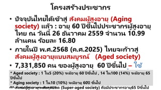 โครงสร้างประชากร
• ปัจจุบันไทยได้เข้าสู่ สังคมผู้สูงอายุ (Aging
society) แล้ว : อายุ 60 ปี ขึ้นไปประชากรผู้สูงอายุ
ไทย ณ วันนี้ 26 ธันวาคม 2559 จานวน 10.99
ล้านคน ร้อยละ 16.80
• ภายในปี พ.ศ.2568 (ค.ศ.2025) ไทยจะก้าวสู่
สังคมผู้สูงอายุแบบสมบูรณ์ (Aged society)
• 7,331,850 คน ของผู้สูงอายุ 60 ปี ขึ้นไป – ใช้
สิทธิ์บัตรทอง (คิดเป็ น69%ของผู้สูงอายุทั้งหมด)
ที่มา: สถาบันวิจัยประชากร ม.มหิดล 2559
* Aged society : 1 ใน5 (20%) จะมีอายุ 60 ปี ขึ้นไป , 14 ใน100 (14%) จะมีอายุ 65
ปี ขึ้นไป
* Aging society : 1 ใน10 (10%) จะมีอายุ 60ปี ขึ้นไป
** สังคมผู้สูงอายุระดับสุดยอด (Super-aged society) คือมีประชากรอายุ65 ปี ขึ้นไป
 