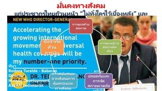 มั่นคงทางสังคม
แก่ประชากรไทยถ้วนหน้า “ไม่ทิ้งใครไว้เบื้องหลัง” และ
UHC
การดูแลด้าน
สุขภาพ
การดูแลผู้ป่ วย
ติดบ้านติด
เตียง
ความ
ปลอดภัยและ
การจัด
สภาพแวดล้อ
การสนับสนุน
จากสังคมการ
คุ้มครองและ
ทางสังคม
ข้อจากัด
ด้าน
การเงิน
ที่มา
Rodora Turalde - Babaran
Director
Human Development
ASEAN Secretariat
 