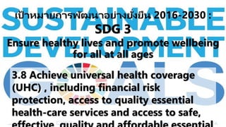3.8 Achieve universal health coverage
(UHC) , including financial risk
protection, access to quality essential
health-care services and access to safe,
เป้ าหมายการพัฒนาอย่างยั่งยืน 2016-2030 :
SDG 3
Ensure healthy lives and promote wellbeing
for all at all ages
 