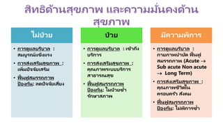 สิทธิด้านสุขภาพ และความมั่นคงด้าน
สุขภาพ
ไม่ป่ วย
• การดูแลบริบาล :
สมบูรณ์แข็งแรง
• การส่งเสริมสุขภาพ :
เพิ่มปัจจัยเสริม
• ฟื้นฟู สมรรถภาพ
ป้ องกัน: ลดปัจจัยเสี่ยง
ป่ วย
• การดูแลบริบาล : เข้าถึง
บริการ
• การส่งเสริมสุขภาพ :
คุณภาพระบบบริการ
สาธารณสุข
• ฟื้นฟู สมรรถภาพ
ป้ องกัน: ไมป่ วยซ้า
รักษาสภาพ
มีความพิการ
• การดูแลบริบาล :
กายภาพบาบัด ฟื้นฟู
สมรรถภาพ (Acute 
Sub acute Non acute
 Long Term)
• การส่งเสริมสุขภาพ :
คุณภาพชีวิตใน
ครอบครัว สังคม
• ฟื้นฟู สมรรถภาพ
ป้ องกัน: ไม่พิการซ้า
 