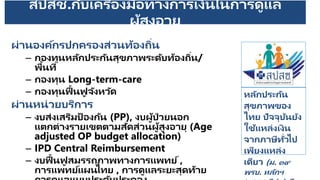 สปสช.กับเครื่องมือทางการเงินในการดูแล
ผู้สูงอายุ
ผ่านองค์กรปกครองส่วนท้องถิ่น
– กองทุนหลักประกันสุขภาพระดับท้องถิ่น/
พื้นที่
– กองทุน Long-term-care
– กองทุนฟื้นฟู จังหวัด
ผ่านหน่วยบริการ
– งบส่งเสริมป้ องกัน (PP), งบผู้ป่ วยนอก
แตกต่างรายเขตตามสัดส่วนผู้สูงอายุ (Age
adjusted OP budget allocation)
– IPD Central Reimbursement
– งบฟื้นฟู สมรรถภาพทางการแพทย์ ,
การแพทย์แผนไทย , การดูแลระยะสุดท้าย
หลักประกัน
สุขภาพของ
ไทย ปัจจุบันยัง
ใช้แหล่งเงิน
จากภาษีทั่วไป
เพียงแหล่ง
เดียว (ม. ๓๙
พรบ. หลักฯ
 