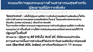 74
ระบบบริการดูแลระยะยาวด้านสาธารณสุขสาหรับ
ผู้สูงอายุที่มีภาวะพึ่งพิง
ในระบบหลักประกันสุขภาพแห่งชาติ ( LTC )
วัตถุประสงค์: เพื่อให้ผู้สูงอายุที่มีภาวะพึ่งพิง(กลุ่มติดบ้านติดเตียง)ได้รับ
บริการด้านสาธารณสุขตามชุดสิทธิประโยชน์ โดยองค์กรปกครองส่วน
ท้องถิ่น (เทศบาล/อบต.) เป็ นเจ้าภาพหลัก
ในการบริหารจัดการระบบการดูแลระยะยาวสาหรับผู้สูงอายุที่มีภาวะพึ่งพิง
แบบบูรณาการในพื้นที่ ภายใต้การสนับสนุนของเครือข่ายหน่วยบริการ
ปฐมภูมิในพื้นที่
เป้ าหมาย : ผู้สูงอายุ 60 ปี ขึ้นไป สิทธิ์UC ที่มีคะแนนประเมิน
ความสามารถในการดาเนินชีวิตประจาวันตามดัชนีบาร ์เธลเอดี
แอล (Barthel ADL index) เท่ากับหรือน้อยกว่า 11 คะแนน
 