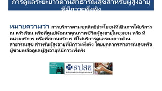การดูแลระยะยาวด้านสาธารณสุขสาหรับผู้สูงอายุ
ที่มีภาวะพึ่งพิง
หมายความว่า การบริการตามชุดสิทธิประโยชน์ที่เป็ นการให้บริการ
ณ ครัวเรือน หรือที่ศูนย์พัฒนาคุณภาพชีวิตผู้สูงอายุในชุมชน หรือ ที่
หน่วยบริการ หรือที่สถานบริการ ที่ให้บริการดูแลระยะยาวด้าน
สาธารณสุข สาหรับผู้สูงอายุที่มีภาวะพึ่งพิง โดยบุคลากรสาธารณสุขหรือ
ผู้ช่วยเหลือดูแลผู้สูงอายุที่มีภาวะพึ่งพิง
 
