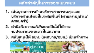 หลักสาคัญในการออกแบบระบบ
1. เน้นบูรณาการด้านบริการสาธารณสุขและ
บริการด้านสังคมในระดับพื้นที่ (ตาบล/หมู่บ้าน/
ครอบครัว)
2. คานึงถึงความยั่งยืนและเป็ นไปได้ของ
งบประมาณระยะยาวในอนาคต
3. สนับสนุนให้ อปท. (เทศบาล/อบต.) เป็ นเจ้าภาพ
หลักในการบริหารระบบ ผ่านทางระบบการ
บริหารของกองทุนหลักประกันสุขภาพ อปท.
ภายใต้การสนับสนุนของเครือข่ายหน่วยบริการ
 