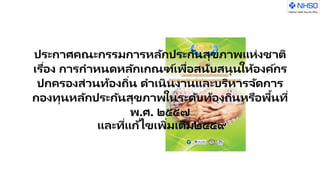 ประกาศคณะกรรมการหลักประกันสุขภาพแห่งชาติ
เรื่อง การกาหนดหลักเกณฑ์เพื่อสนับสนุนให้องค์กร
ปกครองส่วนท้องถิ่น ดาเนินงานและบริหารจัดการ
กองทุนหลักประกันสุขภาพในระดับท้องถิ่นหรือพื้นที่
พ.ศ. ๒๕๕๗
และที่แก้ไขเพิ่มเติม๒๕๕๙
 