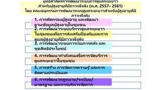 ยุทธศาสตร ์การพัฒนาระบบการดูแลระยะยาว
สาหรับผู้สูงอายุที่มีภาวะพึ่งพิง (พ.ศ. 2557– 2561)
โดย คณะอนุกรรมการพัฒนาระบบดูแลระยะยาวสาหรับผู้สูงอายุที่มี
ภาวะพึ่งพิง
1. การคัดกรองผู้สูงอายุ และพัฒนา
ฐานข้อมูลผู้สูงอายุในชุมชน
2. การพัฒนาระบบบริการดูแลระยะยาว
ในชุมชนเพื่อการส่งเสริมป้ องกันและการ
ดูแลผู้สูงอายุที่มีภาวะพึ่งพิง
3. การพัฒนาระบบการเงินการคลัง และ
ชุดสิทธิประโยชน์
4. การพัฒนากาลังคนเพื่อการจัดบริการ
ดูแลระยะยาวในชุมชน
5. การสร้าง การจัดการความรู ้และการ
ติดตามประเมินผล
6. การพัฒนากฎหมาย/ระเบียบ/
มาตรฐาน และการบริหารจัดการ
 