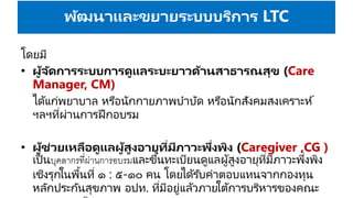 พัฒนาและขยายระบบบริการ LTC
โดยมี
• ผู้จัดการระบบการดูแลระบะยาวด้านสาธารณสุข (Care
Manager, CM)
ได้แก่พยาบาล หรือนักกายภาพบาบัด หรือนักสังคมสงเคราะห์
ฯลฯที่ผ่านการฝึกอบรม
• ผู้ช่วยเหลือดูแลผู้สูงอายุที่มีภาวะพึ่งพิง (Caregiver ,CG )
เป็นบุคลากรที่ผ่านการอบรมและขึ้นทะเบียนดูแลผู้สูงอายุที่มีภาวะพึ่งพิง
เชิงรุกในพื้นที่ ๑ : ๕-๑๐ คน โดยได้รับค่าตอบแทนจากกองทุน
หลักประกันสุขภาพ อปท. ที่มีอยู่แล้วภายใต้การบริหารของคณะ
 