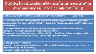 สิทธิประโยชน์และอัตราที่กาหนดในเอกสารแนบท้าย
ประเภทและกิจกรรมบริการ ( ชุดสิทธิประโยชน์)
ประกาศคณะกรรมการหลัก
๑. ประเมินก่อนให้บริการและวางแผนการดูแลระยะยาวด้านสาธารณสุข (Care Plan)
๒. ให้บริการดูแลระยะยาวด้านสาธารณสุข โดยบุคลากรสาธารณสุข(ทีมหมอครอบครัว)(กิจกรรม
รูปแบบการให้บริการ และความถี่ในการให้บริการขึ้นอยู่กับสภาพปัญหาของผู้สูงอายุที่มีภาวะพึ่งพิงแต่ละ
รายเป็ นสาคัญ )
๓. บริการดูแลที่บ้าน/ชุมชนและให้คาแนะนาแก่ญาติและผู้ดูแล โดยผู้ช่วยเหลือดูแลผู้สูงอายุ
(caregiver) หรือเครือข่ายสุขภาพอื่นๆหรืออาสาสมัคร จิตอาสา
(กิจกรรม รูปแบบการให้บริการ และความถี่ในการให้บริการขึ้นอยู่กับสภาพปัญหาของผู้สูงอายุที่มีภาวะ
พึ่งพิงแต่ละรายเป็ นสาคัญ ตามคาแนะนา/มอบหมายของบุคคลากรวิชาชีพ
๔. จัดหาอุปกรณ์ทางการแพทย์
(อุปกรณ์การแพทย์และอุปกรณ์เครื่องช่วยอาจได้รับจากสิทธิบริการอื่นๆ เช่น จาก อปท. หรือสถาน
บริการสาธารณสุข หรือ ภาคเอกชน)
๕.ประเมินผลการดูแลและปรับแผนการให้บริการ
 