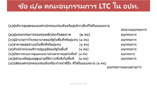 ข้อ ๘/๑ คณะอนุกรรมการ LTC ใน อปท.
ประกาศคณะกรรมการหลัก
(๑)ผู้บริหารสูงสุดขององค์กรปกครองท ้องถิ่นหรือผู้บริหารอื่นที่ได ้รับมอบหมาย
ประธานอนุกรรมการ
(๒)ผู้แทนกรรมการกองทุนหลักประกันสุขภาพ (๒ คน) อนุกรรมการ
(๓)ผู้อานวยการโรงพยาบาลของรัฐในพื้นที่หรือผู้แทน (๑ คน) อนุกรรมการ
(๔)สาธารณสุขอาเภอในพื้นที่หรือผู้แทน (๑ คน) อนุกรรมการ
(๕)หัวหน้าหน่วยบริการปฐมภูมิของรัฐในพื้นที่ (๑ คน) อนุกรรมการ
(๖)ผู้จัดการระบบการดูแลระยะยาวด ้านสาธารณสุขในพื้นที่ (๑ คน) อนุกรรมการ
(๗)ผู ้ช่วยเหลือดูแลผู ้สูงอายุที่มีภาวะพึ่งพิงในพื้นที่ (๑ คน) อนุกรรมการ
(๘)ปลัดองค์กรปกครองท ้องถิ่นหรือเจ ้าหน้าที่อื่น ที่ได ้รับมอบหมาย (๑ คน)
อนุกรรมการและเลขานุการ
 