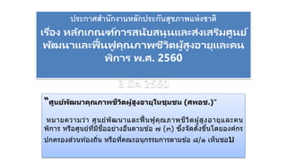 ประกาศสานักงานหลักประกันสุขภาพแห่งชาติ
เรื่อง หลักเกณฑ์การสนับสนุนและส่งเสริมศูนย์
พัฒนาและฟื้นฟู คุณภาพชีวิตผู้สูงอายุและคน
พิการ พ.ศ. 2560
3 มีค 2560
“ศูนย์พัฒนาคุณภาพชีวิตผู้สูงอายุในชุมชน (ศพอช.)”
หมายความว่า ศูนย์พัฒนาและฟื้นฟูคุณภาพชีวิตผู้สูงอายุและคน
พิการ หรือศูนย์ที่มีชื่ออย่างอื่นตามข ้อ ๗ (๓) ซึ่งจัดตั้งขึ้นโดยองค์กร
ปกครองส่วนท ้องถิ่น หรือที่คณะอนุกรรมการตามข ้อ ๘/๑ เห็นชอบ
 