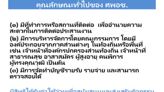 คุณลักษณะทั่วไปของ ศพอช.
(๑) มีที่ทาการหรือสถานที่ติดต่อ เพื่ออานวยความ
สะดวกในการติดต่อประสานงาน
(๒) มีการบริหารจัดการโดยคณะกรรมการ โดยมี
องค์ประกอบจากภาคส่วนต่างๆ ในท้องถิ่นหรือพื้นที่
เช่น เจ้าหน้าที่องค์กรปกครองส่วนท้องถิ่น เจ้าหน้าที่
สาธารณสุข อาสาสมัคร ผู้สูงอายุ คนพิการ
ผู้ทรงคุณวุฒิ เป็ นต้น
(๓) มีการจัดทาบัญชีรายรับ รายจ่าย และสามารถ
ตรวจสอบได้
 