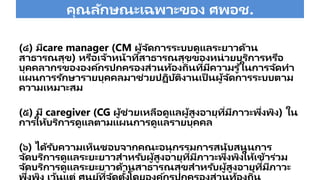 คุณลักษณะเฉพาะของ ศพอช.
(๔) มีcare manager (CM ผู้จัดการระบบดูแลระยาวด้าน
สาธารณสุข) หรือเจ้าหน้าที่สาธารณสุขของหน่วยบริการหรือ
บุคคลากรขององค์กรปกครองส่วนท้องถิ่นที่มีความรู ้ในการจัดทา
แผนการรักษารายบุคคลมาช่วยป ิบัติงานเป็ นผู้จัดการระบบตาม
ความเหมาะสม
(๕) มี caregiver (CG ผู้ช่วยเหลือดูแลผู้สูงอายุที่มีภาวะพึ่งพิง) ใน
การให้บริการดูแลตามแผนการดูแลรายบุคคล
(๖) ได้รับความเห็นชอบจากคณะอนุกรรมการสนับสนุนการ
จัดบริการดูแลระยะยาวสาหรับผู้สูงอายุที่มีภาวะพึ่งพิงให้เข้าร่วม
จัดบริการดูแลระยะยาวด้านสาธารณสุขสาหรับผู้สูงอายุที่มีภาวะ
่ ่ ้ ่
 