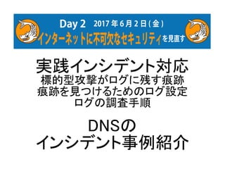 実践インシデント対応
標的型攻撃がログに残す痕跡
痕跡を見つけるためのログ設定
ログの調査手順
DNSの
インシデント事例紹介
 