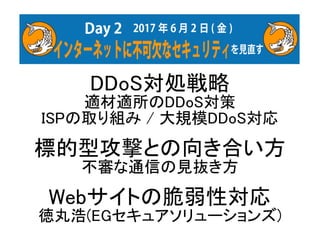 DDoS対処戦略
適材適所のDDoS対策
ISPの取り組み / 大規模DDoS対応
標的型攻撃との向き合い方
不審な通信の見抜き方
Webサイトの脆弱性対応
徳丸浩(EGセキュアソリューションズ)
 