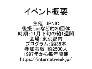イベント概要
主催：JPNIC
後援：jusなど約20団体
時期：11月下旬の約1週間
会場：東京都内
プログラム：約35本
参加者数：約2500人
1997年から毎年開催
https://internetweek.jp/
 