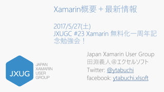 Xamarin概要＋最新情報
2017/5/27(土)
JXUGC #23 Xamarin 無料化一周年記
念勉強会！
Japan Xamarin User Group
田淵義人＠エクセルソフト
Twitter: @ytabuchi
facebook: ytabuchi.xlsoft
 