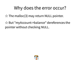 Why does the error occur?Why does the error occur?Why does the error occur?Why does the error occur?Why does the error occur?
☆ The malloc(3) may return NULL pointer.☆ The malloc(3) may return NULL pointer.☆ The malloc(3) may return NULL pointer.☆ The malloc(3) may return NULL pointer.☆ The malloc(3) may return NULL pointer.
☆ But "myAccount->balance" dereferences the
pointer without checking NULL.
☆ But "myAccount->balance" dereferences the
pointer without checking NULL.
☆ But "myAccount->balance" dereferences the
pointer without checking NULL.
☆ But "myAccount->balance" dereferences the
pointer without checking NULL.
☆ But "myAccount->balance" dereferences the
pointer without checking NULL.
 