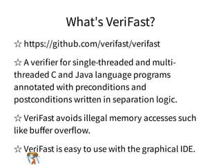 What's VeriFast?What's VeriFast?What's VeriFast?What's VeriFast?What's VeriFast?
☆ https://github.com/verifast/verifast☆ https://github.com/verifast/verifast☆ https://github.com/verifast/verifast☆ https://github.com/verifast/verifast☆ https://github.com/verifast/verifast
☆ A veriﬁer for single-threaded and multi-
threaded C and Java language programs
annotated with preconditions and
postconditions written in separation logic.
☆ A veriﬁer for single-threaded and multi-
threaded C and Java language programs
annotated with preconditions and
postconditions written in separation logic.
☆ A veriﬁer for single-threaded and multi-
threaded C and Java language programs
annotated with preconditions and
postconditions written in separation logic.
☆ A veriﬁer for single-threaded and multi-
threaded C and Java language programs
annotated with preconditions and
postconditions written in separation logic.
☆ A veriﬁer for single-threaded and multi-
threaded C and Java language programs
annotated with preconditions and
postconditions written in separation logic.
☆ VeriFast avoids illegal memory accesses such
like buﬀer overﬂow.
☆ VeriFast avoids illegal memory accesses such
like buﬀer overﬂow.
☆ VeriFast avoids illegal memory accesses such
like buﬀer overﬂow.
☆ VeriFast avoids illegal memory accesses such
like buﬀer overﬂow.
☆ VeriFast avoids illegal memory accesses such
like buﬀer overﬂow.
☆ VeriFast is easy to use with the graphical IDE.☆ VeriFast is easy to use with the graphical IDE.☆ VeriFast is easy to use with the graphical IDE.☆ VeriFast is easy to use with the graphical IDE.☆ VeriFast is easy to use with the graphical IDE.
 