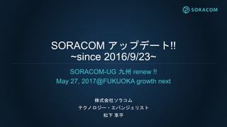 SORACOM アップデート!!
~since 2016/9/23~
SORACOM-UG 九州 renew !!
May 27, 2017@FUKUOKA growth next
株式会社ソラコム
テクノロジー・エバンジェリスト
松下 享平
 